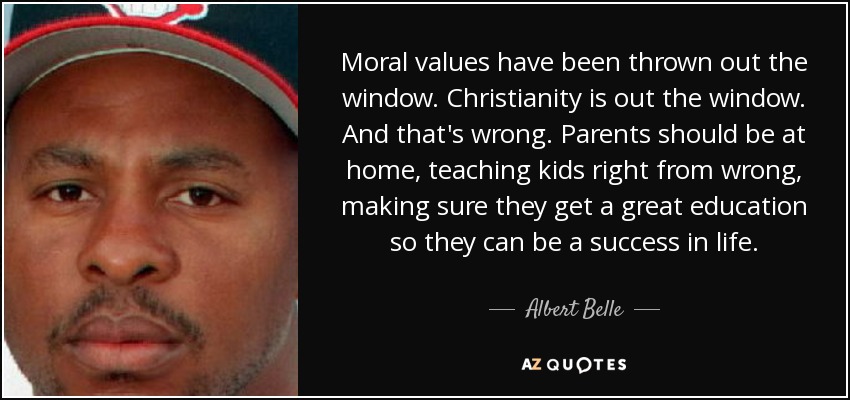 Moral values have been thrown out the window. Christianity is out the window. And that's wrong. Parents should be at home, teaching kids right from wrong, making sure they get a great education so they can be a success in life. - Albert Belle