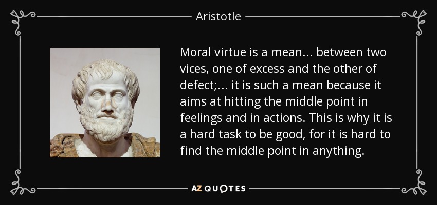 Moral virtue is a mean . . . between two vices, one of excess and the other of defect; . . . it is such a mean because it aims at hitting the middle point in feelings and in actions. This is why it is a hard task to be good, for it is hard to find the middle point in anything. - Aristotle