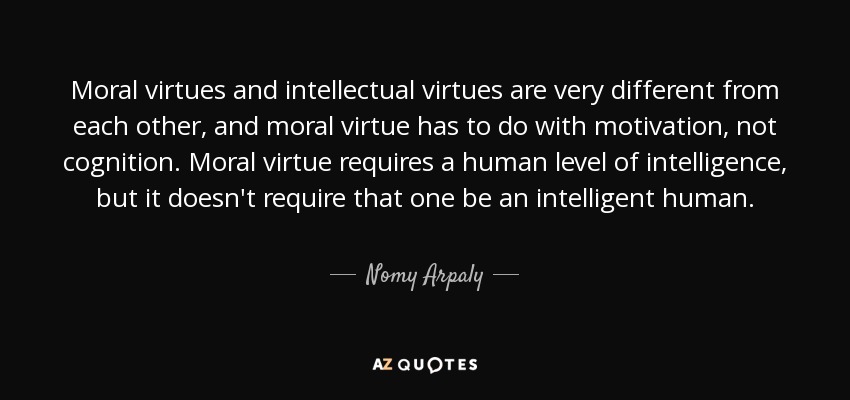 Moral virtues and intellectual virtues are very different from each other, and moral virtue has to do with motivation, not cognition. Moral virtue requires a human level of intelligence, but it doesn't require that one be an intelligent human. - Nomy Arpaly