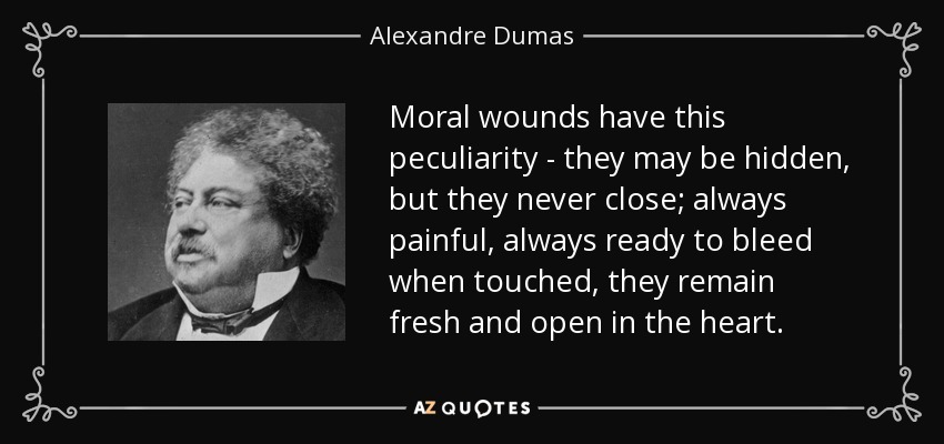 Moral wounds have this peculiarity - they may be hidden, but they never close; always painful, always ready to bleed when touched, they remain fresh and open in the heart. - Alexandre Dumas