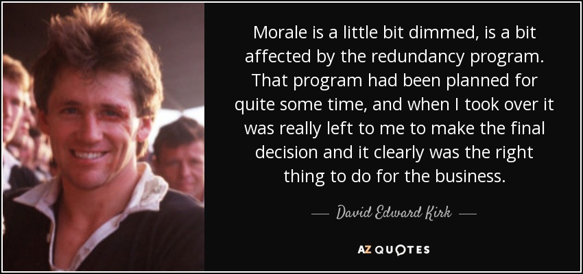 Morale is a little bit dimmed, is a bit affected by the redundancy program. That program had been planned for quite some time, and when I took over it was really left to me to make the final decision and it clearly was the right thing to do for the business. - David Edward Kirk
