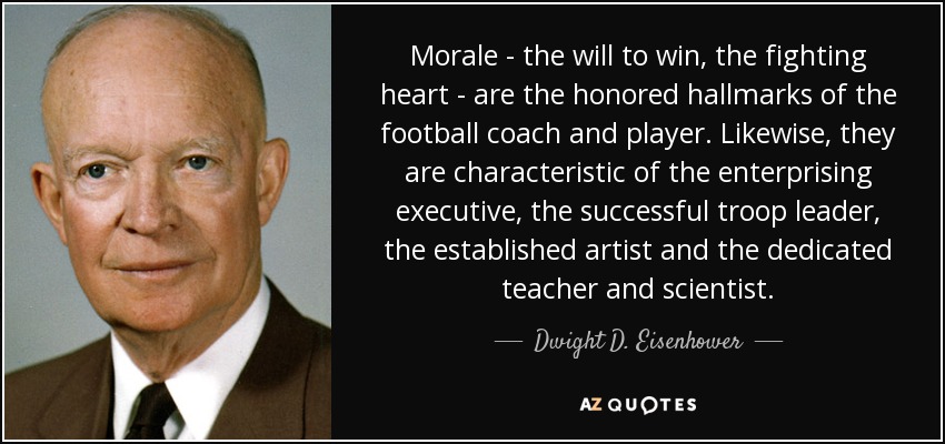 Morale - the will to win, the fighting heart - are the honored hallmarks of the football coach and player. Likewise, they are characteristic of the enterprising executive, the successful troop leader, the established artist and the dedicated teacher and scientist. - Dwight D. Eisenhower