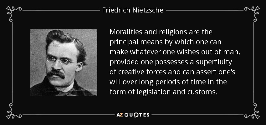 Moralities and religions are the principal means by which one can make whatever one wishes out of man, provided one possesses a superfluity of creative forces and can assert one's will over long periods of time in the form of legislation and customs. - Friedrich Nietzsche