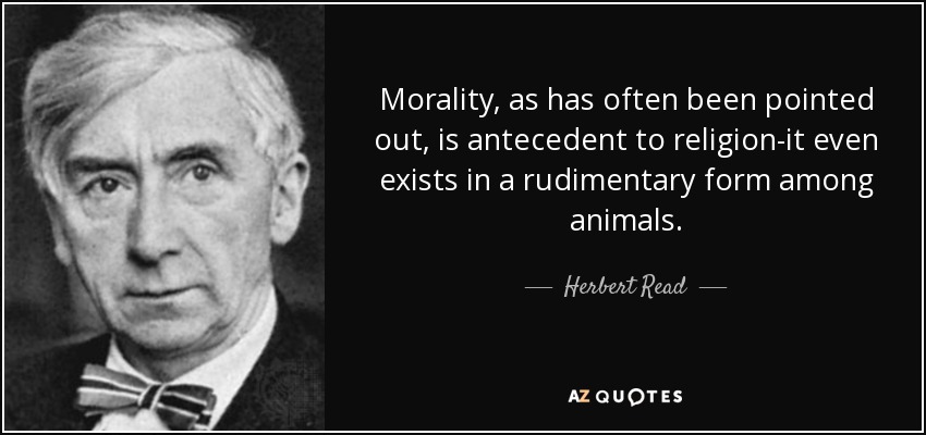 Morality, as has often been pointed out, is antecedent to religion-it even exists in a rudimentary form among animals. - Herbert Read