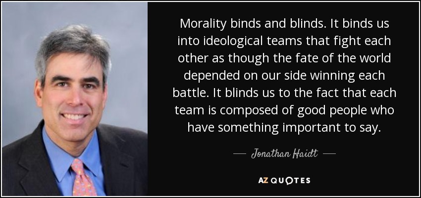 Morality binds and blinds. It binds us into ideological teams that fight each other as though the fate of the world depended on our side winning each battle. It blinds us to the fact that each team is composed of good people who have something important to say. - Jonathan Haidt
