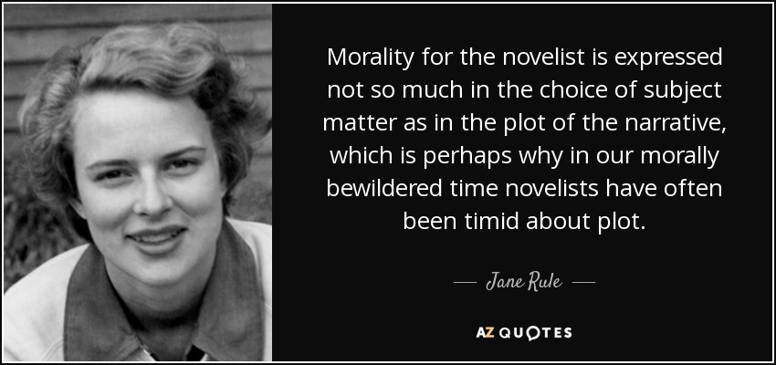 Morality for the novelist is expressed not so much in the choice of subject matter as in the plot of the narrative, which is perhaps why in our morally bewildered time novelists have often been timid about plot. - Jane Rule