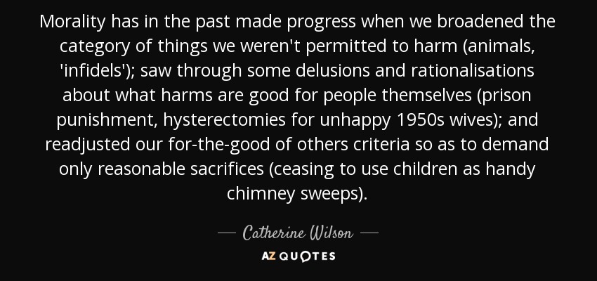 Morality has in the past made progress when we broadened the category of things we weren't permitted to harm (animals, 'infidels'); saw through some delusions and rationalisations about what harms are good for people themselves (prison punishment, hysterectomies for unhappy 1950s wives); and readjusted our for-the-good of others criteria so as to demand only reasonable sacrifices (ceasing to use children as handy chimney sweeps). - Catherine Wilson