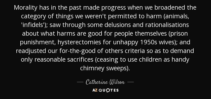 Morality has in the past made progress when we broadened the category of things we weren't permitted to harm (animals, 'infidels'); saw through some delusions and rationalisations about what harms are good for people themselves (prison punishment, hysterectomies for unhappy 1950s wives); and readjusted our for-the-good of others criteria so as to demand only reasonable sacrifices (ceasing to use children as handy chimney sweeps). - Catherine Wilson