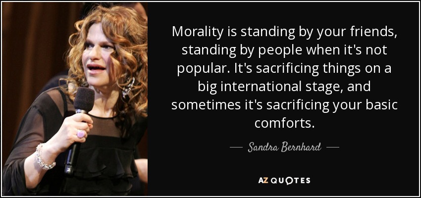 Morality is standing by your friends, standing by people when it's not popular. It's sacrificing things on a big international stage, and sometimes it's sacrificing your basic comforts. - Sandra Bernhard