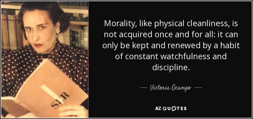 Morality, like physical cleanliness, is not acquired once and for all: it can only be kept and renewed by a habit of constant watchfulness and discipline. - Victoria Ocampo