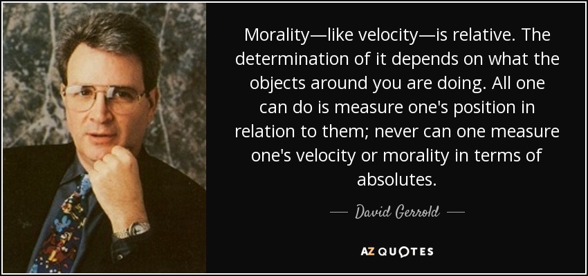 Morality—like velocity—is relative. The determination of it depends on what the objects around you are doing. All one can do is measure one's position in relation to them; never can one measure one's velocity or morality in terms of absolutes. - David Gerrold