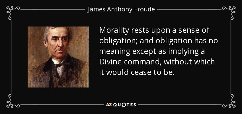 Morality rests upon a sense of obligation; and obligation has no meaning except as implying a Divine command, without which it would cease to be. - James Anthony Froude