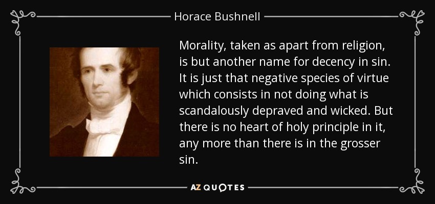 Morality, taken as apart from religion, is but another name for decency in sin. It is just that negative species of virtue which consists in not doing what is scandalously depraved and wicked. But there is no heart of holy principle in it, any more than there is in the grosser sin. - Horace Bushnell