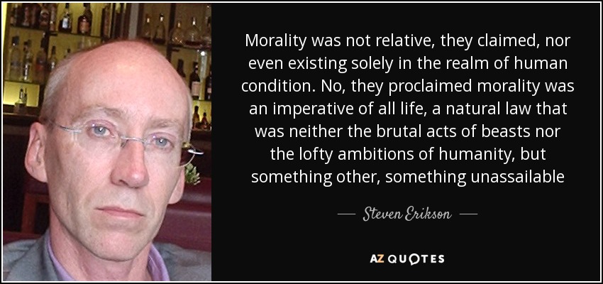 Morality was not relative, they claimed, nor even existing solely in the realm of human condition. No, they proclaimed morality was an imperative of all life, a natural law that was neither the brutal acts of beasts nor the lofty ambitions of humanity, but something other, something unassailable - Steven Erikson
