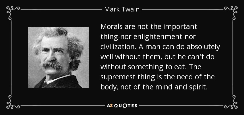Morals are not the important thing-nor enlightenment-nor civilization. A man can do absolutely well without them, but he can't do without something to eat. The supremest thing is the need of the body, not of the mind and spirit. - Mark Twain