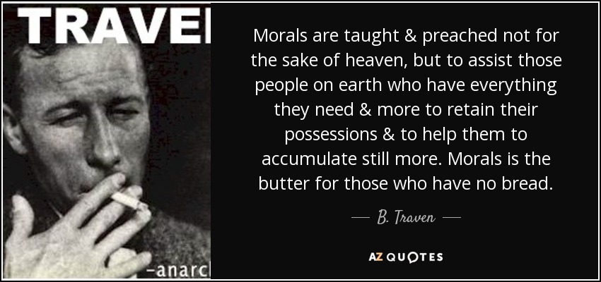 Morals are taught & preached not for the sake of heaven, but to assist those people on earth who have everything they need & more to retain their possessions & to help them to accumulate still more. Morals is the butter for those who have no bread. - B. Traven