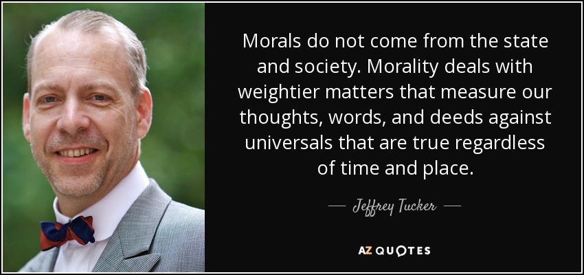 Morals do not come from the state and society. Morality deals with weightier matters that measure our thoughts, words, and deeds against universals that are true regardless of time and place. - Jeffrey Tucker