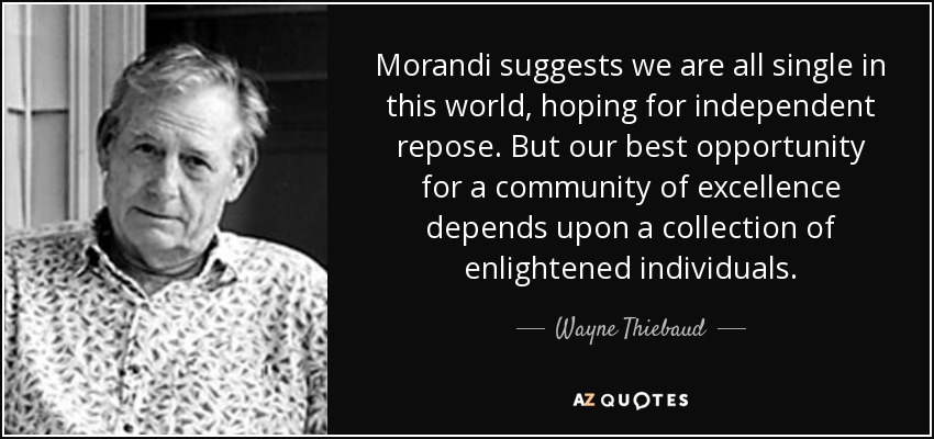 Morandi suggests we are all single in this world, hoping for independent repose. But our best opportunity for a community of excellence depends upon a collection of enlightened individuals. - Wayne Thiebaud