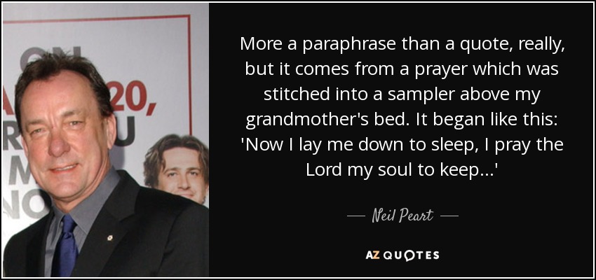 More a paraphrase than a quote, really, but it comes from a prayer which was stitched into a sampler above my grandmother's bed. It began like this: 'Now I lay me down to sleep, I pray the Lord my soul to keep...' - Neil Peart