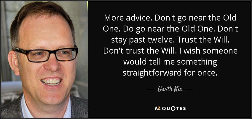 More advice. Don't go near the Old One. Do go near the Old One. Don't stay past twelve. Trust the Will. Don't trust the Will. I wish someone would tell me something straightforward for once. - Garth Nix