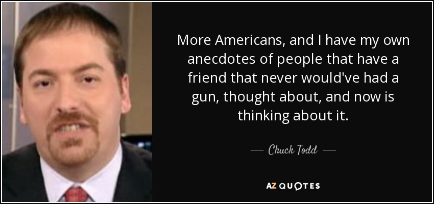 More Americans, and I have my own anecdotes of people that have a friend that never would've had a gun, thought about, and now is thinking about it. - Chuck Todd