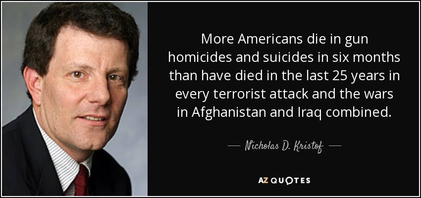 More Americans die in gun homicides and suicides in six months than have died in the last 25 years in every terrorist attack and the wars in Afghanistan and Iraq combined. - Nicholas D. Kristof