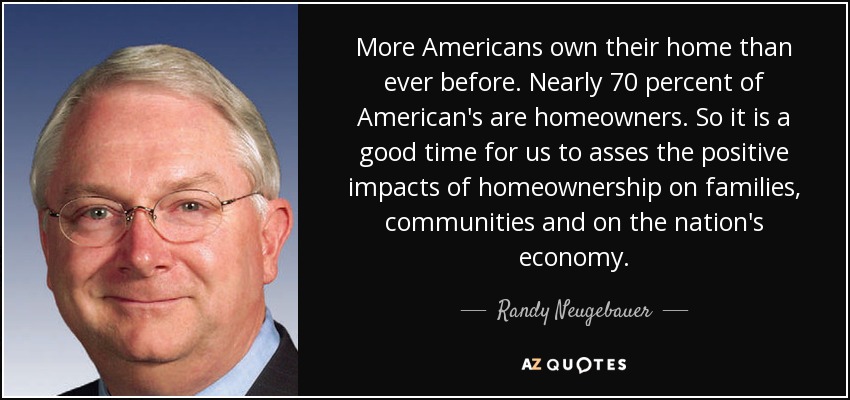 More Americans own their home than ever before. Nearly 70 percent of American's are homeowners. So it is a good time for us to asses the positive impacts of homeownership on families, communities and on the nation's economy. - Randy Neugebauer