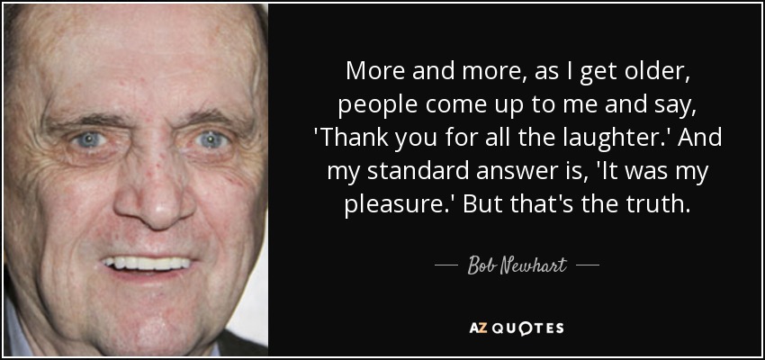 More and more, as I get older, people come up to me and say, 'Thank you for all the laughter.' And my standard answer is, 'It was my pleasure.' But that's the truth. - Bob Newhart