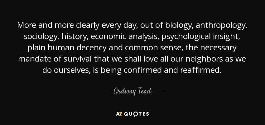 More and more clearly every day, out of biology, anthropology, sociology, history, economic analysis, psychological insight, plain human decency and common sense, the necessary mandate of survival that we shall love all our neighbors as we do ourselves, is being confirmed and reaffirmed. - Ordway Tead