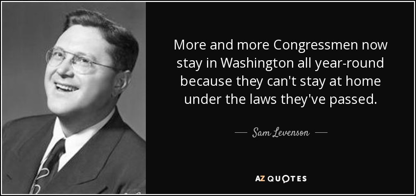 More and more Congressmen now stay in Washington all year-round because they can't stay at home under the laws they've passed. - Sam Levenson