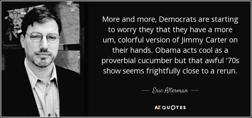 More and more, Democrats are starting to worry they that they have a more um, colorful version of Jimmy Carter on their hands. Obama acts cool as a proverbial cucumber but that awful '70s show seems frightfully close to a rerun. - Eric Alterman