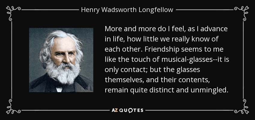 More and more do I feel, as I advance in life, how little we really know of each other. Friendship seems to me like the touch of musical-glasses--it is only contact; but the glasses themselves, and their contents, remain quite distinct and unmingled. - Henry Wadsworth Longfellow