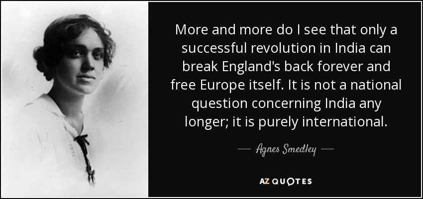 More and more do I see that only a successful revolution in India can break England's back forever and free Europe itself. It is not a national question concerning India any longer; it is purely international. - Agnes Smedley