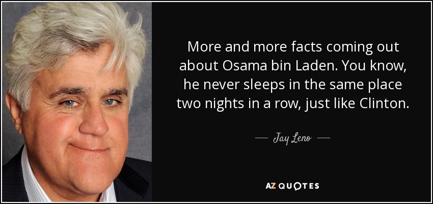 More and more facts coming out about Osama bin Laden. You know, he never sleeps in the same place two nights in a row, just like Clinton. - Jay Leno