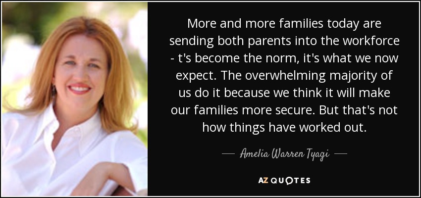 More and more families today are sending both parents into the workforce - t's become the norm, it's what we now expect. The overwhelming majority of us do it because we think it will make our families more secure. But that's not how things have worked out. - Amelia Warren Tyagi