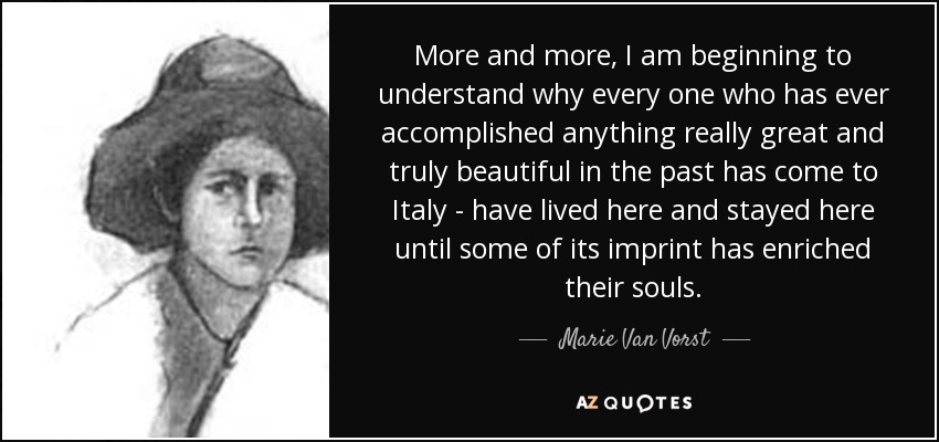 More and more, I am beginning to understand why every one who has ever accomplished anything really great and truly beautiful in the past has come to Italy - have lived here and stayed here until some of its imprint has enriched their souls. - Marie Van Vorst