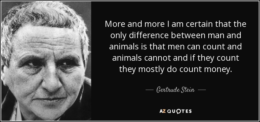 More and more I am certain that the only difference between man and animals is that men can count and animals cannot and if they count they mostly do count money. - Gertrude Stein