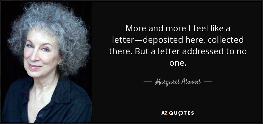 More and more I feel like a letter—deposited here, collected there. But a letter addressed to no one. - Margaret Atwood
