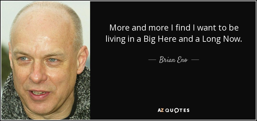 More and more I find I want to be living in a Big Here and a Long Now. - Brian Eno