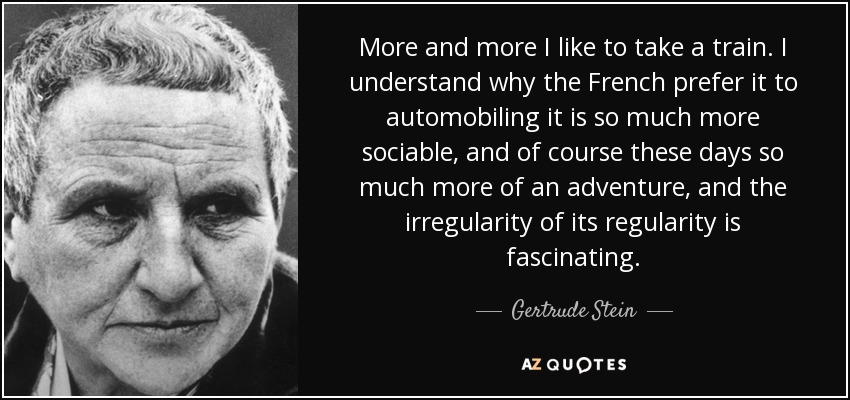 More and more I like to take a train. I understand why the French prefer it to automobiling it is so much more sociable, and of course these days so much more of an adventure, and the irregularity of its regularity is fascinating. - Gertrude Stein