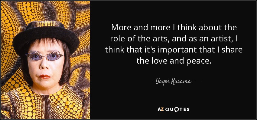 More and more I think about the role of the arts, and as an artist, I think that it's important that I share the love and peace. - Yayoi Kusama