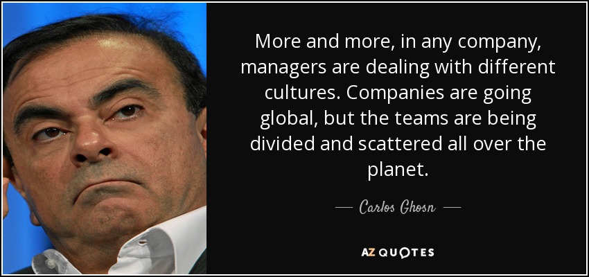 More and more, in any company, managers are dealing with different cultures. Companies are going global, but the teams are being divided and scattered all over the planet. - Carlos Ghosn