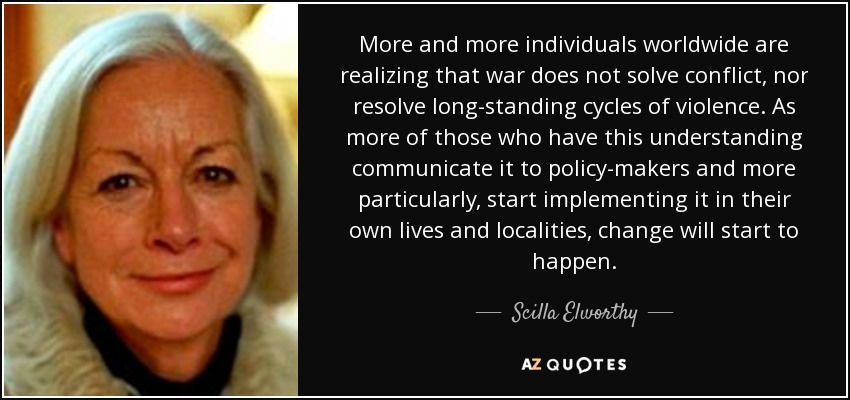 More and more individuals worldwide are realizing that war does not solve conflict, nor resolve long-standing cycles of violence. As more of those who have this understanding communicate it to policy-makers and more particularly, start implementing it in their own lives and localities, change will start to happen. - Scilla Elworthy