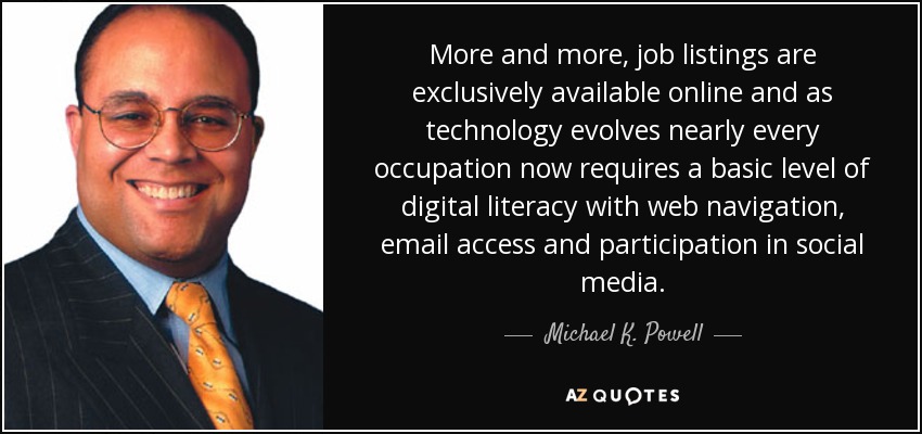 More and more, job listings are exclusively available online and as technology evolves nearly every occupation now requires a basic level of digital literacy with web navigation, email access and participation in social media. - Michael K. Powell