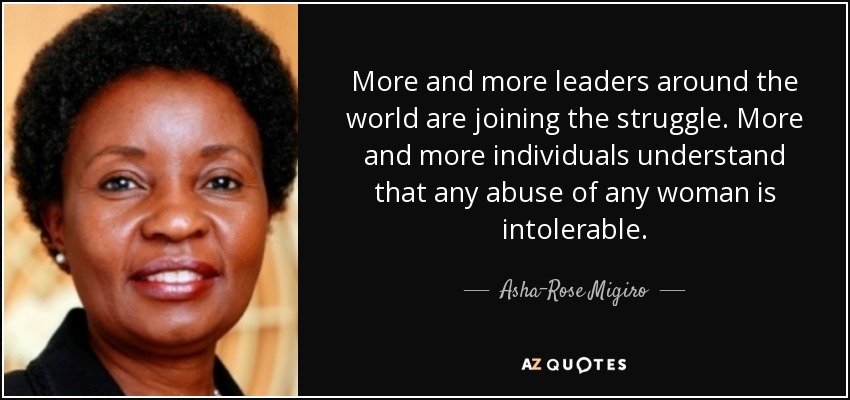 More and more leaders around the world are joining the struggle. More and more individuals understand that any abuse of any woman is intolerable. - Asha-Rose Migiro