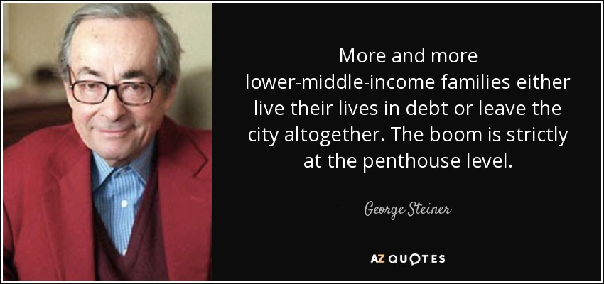 More and more lower-middle-income families either live their lives in debt or leave the city altogether. The boom is strictly at the penthouse level. - George Steiner