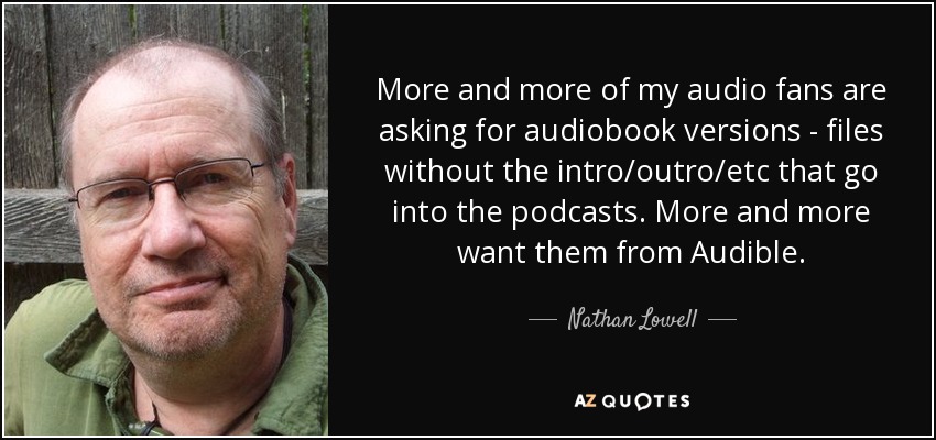 More and more of my audio fans are asking for audiobook versions - files without the intro/outro/etc that go into the podcasts. More and more want them from Audible. - Nathan Lowell