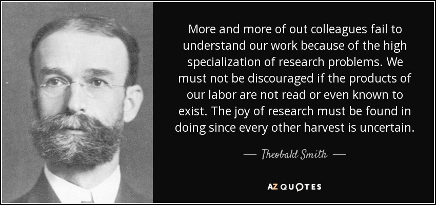 More and more of out colleagues fail to understand our work because of the high specialization of research problems. We must not be discouraged if the products of our labor are not read or even known to exist. The joy of research must be found in doing since every other harvest is uncertain. - Theobald Smith