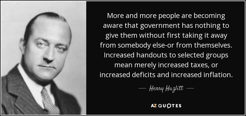 More and more people are becoming aware that government has nothing to give them without first taking it away from somebody else-or from themselves. Increased handouts to selected groups mean merely increased taxes, or increased deficits and increased inflation. - Henry Hazlitt