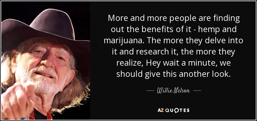 More and more people are finding out the benefits of it - hemp and marijuana. The more they delve into it and research it, the more they realize, Hey wait a minute, we should give this another look. - Willie Nelson